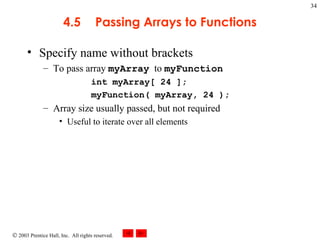 4.5 Passing Arrays to Functions Specify name without brackets  To pass array  myArray   to  myFunction int myArray[ 24 ];  myFunction( myArray, 24 ); Array size usually passed, but not required Useful to iterate over all elements 