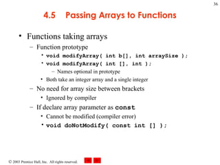 4.5 Passing Arrays to Functions Functions taking arrays Function prototype void modifyArray( int b[], int arraySize ); void modifyArray( int [], int ); Names optional in prototype Both take an integer array and a single integer No need for array size between brackets Ignored by compiler If declare array parameter as  const Cannot be modified (compiler error) void doNotModify( const int [] ); 