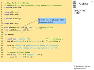 fig04_14.cpp (1 of 3) 1  // Fig. 4.14: fig04_14.cpp 2  // Passing arrays and individual array elements to functions. 3  #include  <iostream> 4  5  using  std::cout; 6  using  std::endl; 7  8  #include  <iomanip> 9  10  using  std::setw; 11  12  void  modifyArray(  int  [],  int  );  // appears strange 13  void  modifyElement(  int  );  14  15  int  main() 16  { 17  const int   arraySize  =  5 ;  // size of array a 18  int  a[  arraySize  ] = {  0 ,  1 ,  2 ,  3 ,  4  };  // initialize a 19  20  cout <<  "Effects of passing entire array by reference:"   21  <<  "\n\nThe values of the original array are:\n" ; 22  23  // output original array 24  for  (  int  i =  0 ; i <  arraySize ; i++ ) 25  cout << setw(  3  ) << a[ i ]; Syntax for accepting an array in parameter list. 