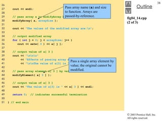 fig04_14.cpp (2 of 3) 26  27  cout << endl; 28  29  // pass array a to modifyArray by reference 30  modifyArray( a,  arraySize  );  31  32  cout <<  "The values of the modified array are:\n" ; 33  34  // output modified array 35  for  (  int  j =  0 ; j <  arraySize ; j++ ) 36  cout << setw(  3  ) << a[ j ]; 37  38  // output value of a[ 3 ] 39  cout <<  "\n\n\n" 40  <<  "Effects of passing array element by value:" 41  <<  "\n\nThe value of a[3] is "  << a[  3  ] <<  '\n' ; 42  43  // pass array element a[ 3 ] by value 44  modifyElement( a[  3  ] );  45  46  // output value of a[ 3 ] 47  cout <<  "The value of a[3] is "  << a[  3  ] << endl; 48  49  return   0 ;  // indicates successful termination 50  51  }  // end main Pass array name ( a ) and size to function. Arrays are passed-by-reference. Pass a single array element by value; the original cannot be modified. 