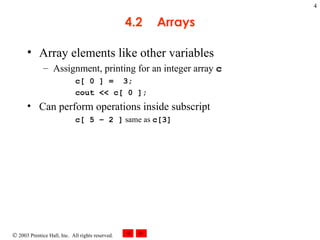 4.2 Arrays Array elements like other variables Assignment, printing for an integer array  c c[ 0 ] =  3; cout << c[ 0 ]; Can perform operations inside subscript c[ 5 – 2 ]  same as  c[3] 