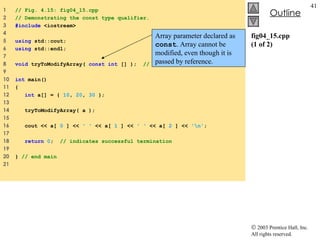 fig04_15.cpp (1 of 2) 1  // Fig. 4.15: fig04_15.cpp 2  // Demonstrating the const type qualifier. 3  #include  <iostream> 4  5  using  std::cout; 6  using  std::endl; 7  8  void  tryToModifyArray(  const int  [] );  // function prototype 9  10  int  main() 11  { 12  int  a[] = {  10 ,  20 ,  30  }; 13  14  tryToModifyArray( a ); 15  16  cout << a[  0  ] <<  ' '  << a[  1  ] <<  ' '  << a[  2  ] <<  '\n' ; 17  18  return   0 ;  // indicates successful termination 19  20  }  // end main 21  Array parameter declared as  const . Array cannot be modified, even though it is passed by reference. 