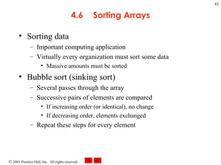4.6 Sorting Arrays Sorting data Important computing application Virtually every organization must sort some data  Massive amounts must be sorted Bubble sort (sinking sort)  Several passes through the array  Successive pairs of elements are compared  If increasing order (or identical), no change If decreasing order, elements exchanged Repeat these steps for every element 