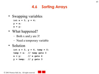 4.6 Sorting Arrays Swapping variables int x = 3, y = 4; y = x; x = y; What happened? Both x and y are 3! Need a temporary variable Solution int x = 3, y = 4, temp = 0; temp = x;  // temp gets 3 x = y;  // x gets 4 y = temp;  // y gets 3 