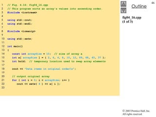 fig04_16.cpp (1 of 3) 1  // Fig. 4.16: fig04_16.cpp 2  // This program sorts an array's values into ascending order. 3  #include  <iostream> 4  5  using  std::cout; 6  using  std::endl; 7  8  #include  <iomanip> 9  10  using  std::setw; 11  12  int  main() 13  { 14  const int   arraySize  =  10 ;  // size of array a 15  int  a[  arraySize  ] = {  2 ,  6 ,  4 ,  8 ,  10 ,  12 ,  89 ,  68 ,  45 ,  37  }; 16  int  hold;  // temporary location used to swap array elements 17  18  cout <<  "Data items in original order\n" ; 19  20  // output original array 21  for  (  int  i =  0 ; i <  arraySize ; i++ ) 22  cout << setw(  4  ) << a[ i ]; 23  