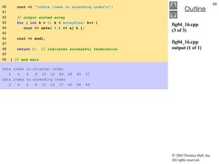 fig04_16.cpp (3 of 3) fig04_16.cpp output (1 of 1) 40  cout <<  "\nData items in ascending order\n" ; 41  42  // output sorted array 43  for  (  int  k =  0 ; k <  arraySize ; k++ ) 44  cout << setw(  4  ) << a[ k ]; 45  46  cout << endl; 47  48  return   0 ;  // indicates successful termination 49  50  }  // end main Data items in original order 2  6  4  8  10  12  89  68  45  37 Data items in ascending order 2  4  6  8  10  12  37  45  68  89 