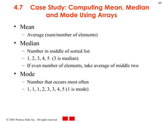 4.7 Case Study: Computing Mean, Median and Mode Using Arrays Mean Average (sum/number of elements) Median Number in middle of sorted list 1, 2, 3, 4, 5  (3 is median) If even number of elements, take average of middle two Mode Number that occurs most often 1, 1, 1, 2, 3, 3, 4, 5 (1 is mode) 