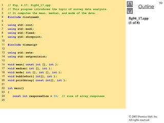 fig04_17.cpp (1 of 8) 1  // Fig. 4.17: fig04_17.cpp 2  // This program introduces the topic of survey data analysis. 3  // It computes the mean, median, and mode of the data. 4  #include  <iostream> 5  6  using  std::cout; 7  using  std::endl; 8  using  std::fixed; 9  using  std::showpoint; 10  11  #include  <iomanip> 12  13  using  std::setw; 14  using  std::setprecision; 15  16  void  mean(  const   int  [],  int  ); 17  void  median(  int  [],  int  ); 18  void  mode(  int  [],  int  [],  int  ); 19  void  bubbleSort(  int [],  int  ); 20  void  printArray(  const   int [],  int  ); 21  22  int  main() 23  { 24  const int  responseSize =  99 ;  // size of array responses 25  