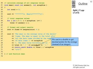 fig04_17.cpp (3 of 8) 50  // calculate average of all response values 51  void  mean(  const int  answer[],  int  arraySize ) 52  { 53  int  total =  0 ; 54  55  cout <<  "********\n  Mean\n********\n" ; 56  57  // total response values 58  for  (  int  i =  0 ; i < arraySize; i++ ) 59  total += answer[ i ]; 60  61  // format and output results 62  cout << fixed << setprecision(  4  ); 63  64  cout <<  "The mean is the average value of the data\n" 65  <<  "items. The mean is equal to the total of\n" 66  <<  "all the data items divided by the number\n" 67  <<  "of data items ("  << arraySize  68  <<  "). The mean value for\nthis run is: "  69  << total <<  " / "  << arraySize <<  " = " 70  <<  static_cast <  double  >( total ) / arraySize  71  <<  "\n\n" ; 72  73  }  // end function mean 74  We cast to a double to get decimal points for the average (instead of an integer). 