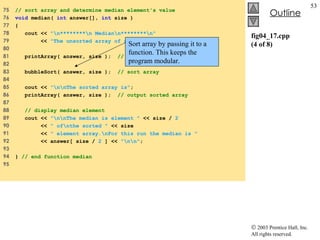 fig04_17.cpp (4 of 8) 75  // sort array and determine median element's value 76  void  median(  int  answer[],  int  size ) 77  { 78  cout <<  "\n********\n Median\n********\n" 79  <<  "The unsorted array of responses is" ; 80  81  printArray( answer, size );  // output unsorted array 82  83  bubbleSort( answer, size );  // sort array 84  85  cout <<  "\n\nThe sorted array is" ; 86  printArray( answer, size );  // output sorted array  87  88  // display median element 89  cout <<  "\n\nThe median is element "  << size /  2 90  <<  " of\nthe sorted "  << size  91  <<  " element array.\nFor this run the median is " 92  << answer[ size /  2  ] <<  "\n\n" ; 93  94  }  // end function median 95  Sort array by passing it to a function. This keeps the program modular. 