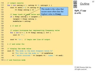 fig04_17.cpp (6 of 8) 118  // output results 119  for  (  int  rating =  1 ; rating <=  9 ; rating++ ) { 120  cout << setw(  8  ) << rating << setw(  11  ) 121  << freq[ rating ] <<  "  " ; 122  123  // keep track of mode value and largest fequency value 124  if  ( freq[ rating ] > largest ) {  125  largest = freq[ rating ];  126  modeValue = rating;  127  128  }  // end if  129  130  // output histogram bar representing frequency value 131  for  (  int  k =  1 ; k <= freq[ rating ]; k++ ) 132  cout <<  '*' ; 133  134  cout <<  '\n' ;  // begin new line of output 135  136  }  // end outer for 137  138  // display the mode value 139  cout <<  "The mode is the most frequent value.\n" 140  <<  "For this run the mode is "  << modeValue 141  <<  " which occurred "  << largest <<  " times."  << endl; 142  143  }  // end function mode The mode is the value that occurs most often (has the highest value in  freq ). 