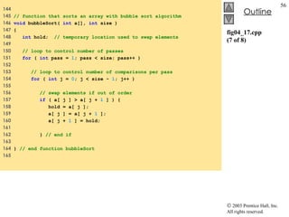 fig04_17.cpp (7 of 8) 144  145  // function that sorts an array with bubble sort algorithm 146  void  bubbleSort(  int  a[],  int  size ) 147  { 148  int  hold;  // temporary location used to swap elements 149  150  // loop to control number of passes 151  for  (  int  pass =  1 ; pass < size; pass++ ) 152  153  // loop to control number of comparisons per pass 154  for  (  int  j =  0 ; j < size -  1 ; j++ ) 155  156  // swap elements if out of order 157  if  ( a[ j ] > a[ j +  1  ] ) { 158  hold = a[ j ]; 159  a[ j ] = a[ j +  1  ]; 160  a[ j +  1  ] = hold; 161  162  }  // end if 163  164  }  // end function bubbleSort 165  