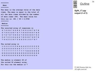 fig04_17.cpp output (1 of 2) ******** Mean ******** The mean is the average value of the data items. The mean is equal to the total of all the data items divided by the number of data items (99). The mean value for this run is: 681 / 99 = 6.8788   ******** Median ******** The unsorted array of responses is 6 7 8 9 8 7 8 9 8 9 7 8 9 5 9 8 7 8 7 8 6 7 8 9 3 9 8 7 8 7 7 8 9 8 9 8 9 7 8 9 6 7 8 7 8 7 9 8 9 2 7 8 9 8 9 8 9 7 5 3 5 6 7 2 5 3 9 4 6 4 7 8 9 6 8 7 8 9 7 8 7 4 4 2 5 3 8 7 5 6 4 5 6 1 6 5 7 8 7   The sorted array is 1 2 2 2 3 3 3 3 4 4 4 4 4 5 5 5 5 5 5 5 5 6 6 6 6 6 6 6 6 6 7 7 7 7 7 7 7 7 7 7 7 7 7 7 7 7 7 7 7 7 7 7 7 8 8 8 8 8 8 8 8 8 8 8 8 8 8 8 8 8 8 8 8 8 8 8 8 8 8 8 9 9 9 9 9 9 9 9 9 9 9 9 9 9 9 9 9 9 9   The median is element 49 of the sorted 99 element array. For this run the median is 7 