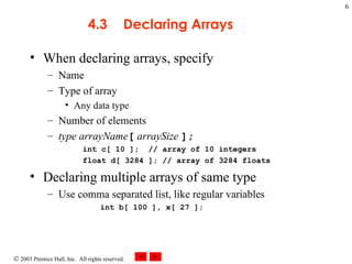 4.3 Declaring Arrays When declaring arrays, specify Name Type of array Any data type Number of elements type arrayName [   arraySize  ]; int c[ 10 ];  // array of 10 integers float d[ 3284 ]; // array of 3284 floats Declaring multiple arrays of same type Use comma separated list, like regular variables int b[ 100 ], x[ 27 ];   