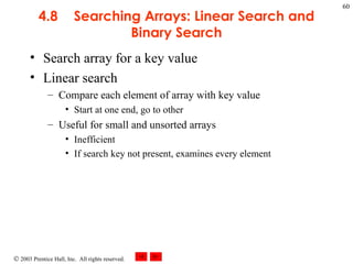 4.8 Searching Arrays: Linear Search and Binary Search Search array for a key value Linear search Compare each element of array with key value Start at one end, go to other Useful for small and unsorted arrays Inefficient If search key not present, examines every element 