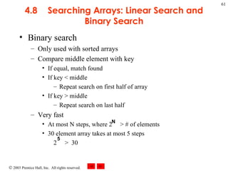 4.8 Searching Arrays: Linear Search and Binary Search Binary search Only used with sorted arrays Compare middle element with key If equal, match found If key < middle Repeat search on first half of array If key > middle Repeat search on last half Very fast  At most N steps, where 2  > # of elements 30 element array takes at most 5 steps 2  >  30 N 5 