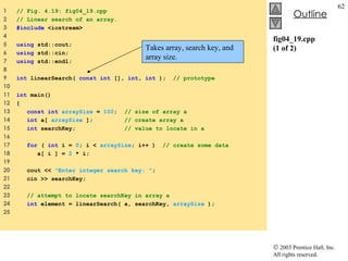 fig04_19.cpp (1 of 2) 1  // Fig. 4.19: fig04_19.cpp 2  // Linear search of an array. 3  #include  <iostream> 4  5  using  std::cout; 6  using  std::cin; 7  using  std::endl; 8  9  int  linearSearch(  const int  [],  int ,  int  );  // prototype 10  11  int  main() 12  { 13  const int   arraySize  =  100 ;  // size of array a 14  int  a[  arraySize  ];  // create array a 15  int  searchKey;  // value to locate in a 16  17  for  (  int  i =  0 ; i <  arraySize ; i++ )  // create some data 18  a[ i ] =  2  * i; 19  20  cout <<  "Enter integer search key: " ; 21  cin >> searchKey; 22  23  // attempt to locate searchKey in array a  24  int  element = linearSearch( a, searchKey,  arraySize  ); 25  Takes array, search key, and array size. 