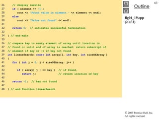 fig04_19.cpp (2 of 2) 26  // display results 27  if  ( element !=  -1  ) 28  cout <<  "Found value in element "  << element << endl; 29  else 30  cout <<  "Value not found"  << endl; 31  32  return   0 ;  // indicates successful termination 33  34  }  // end main 35  36  // compare key to every element of array until location is  37  // found or until end of array is reached; return subscript of  38  // element if key or -1 if key not found  39  int  linearSearch(  const int  array[],  int  key,  int  sizeOfArray ) 40  {  41  for  (  int  j =  0 ; j < sizeOfArray; j++ )  42  43  if  ( array[ j ] == key )  // if found,  44  return  j;  // return location of key  45  46  return  -1 ;  // key not found  47  48  }  // end function linearSearch  