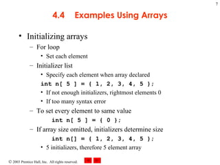 4.4 Examples Using Arrays Initializing arrays  For loop Set each element Initializer list Specify each element when array declared int n[ 5 ] = { 1, 2, 3, 4, 5 };  If not enough initializers, rightmost elements 0 If too many syntax error To set every element to same value int n[ 5 ] = { 0 }; If array size omitted, initializers determine size int n[] = { 1, 2, 3, 4, 5 };  5 initializers, therefore 5 element array 