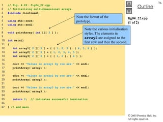fig04_22.cpp (1 of 2) 1  // Fig. 4.22: fig04_22.cpp 2  // Initializing multidimensional arrays. 3  #include  <iostream> 4  5  using  std::cout; 6  using  std::endl; 7  8  void  printArray(  int  [][  3  ] ); 9  10  int  main() 11  { 12  int  array1[  2  ][  3  ] = { {  1 ,  2 ,  3  }, {  4 ,  5 ,  6  } }; 13  int  array2[  2  ][  3  ] = {  1 ,  2 ,  3 ,  4 ,  5  };  14  int  array3[  2  ][  3  ] = { {  1 ,  2  }, {  4  } };  15  16  cout <<  "Values in array1 by row are:"  << endl; 17  printArray( array1 ); 18  19  cout <<  "Values in array2 by row are:"  << endl; 20  printArray( array2 ); 21  22  cout <<  "Values in array3 by row are:"  << endl; 23  printArray( array3 ); 24  25  return   0 ;  // indicates successful termination 26  27  }  // end main Note the various initialization styles. The elements in  array2  are assigned to the first row and then the second. Note the format of the prototype. 