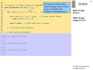 fig04_22.cpp (2 of 2) fig04_22.cpp output (1 of 1) 28  29  // function to output array with two rows and three columns  30  void  printArray(  int  a[][  3  ] )  31  {  32  for  (  int  i =  0 ; i <  2 ; i++ ) {  // for each row  33  34  for  (  int  j =  0 ; j <  3 ; j++ )  // output column values 35  cout << a[ i ][ j ] <<  ' ' ;  36  37  cout << endl;  // start new line of output  38  39  }  // end outer for structure  40  41  }  // end function printArray  Values in array1 by row are: 1 2 3 4 5 6 Values in array2 by row are: 1 2 3 4 5 0 Values in array3 by row are: 1 2 0 4 0 0 For loops are often used to iterate through arrays. Nested loops are helpful with multiple-subscripted arrays. 