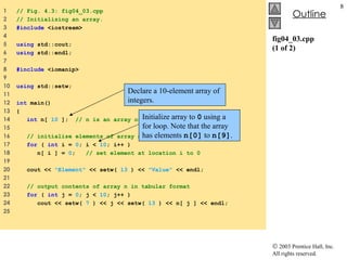 fig04_03.cpp (1 of 2) 1  // Fig. 4.3: fig04_03.cpp 2  // Initializing an array. 3  #include  <iostream> 4  5  using  std::cout; 6  using  std::endl; 7  8  #include  <iomanip> 9  10  using  std::setw; 11  12  int  main() 13  { 14  int  n[  10  ];  // n is an array of 10 integers 15  16  // initialize elements of array n to 0  17  for  (  int  i =  0 ; i <  10 ; i++ )  18  n[ i ] =  0 ;  // set element at location i to 0 19  20  cout <<  "Element"  << setw(  13  ) <<  "Value"  << endl; 21  22  // output contents of array n in tabular format  23  for  (  int  j =  0 ; j <  10 ; j++ )  24  cout << setw(  7  ) << j << setw(  13  ) << n[ j ] << endl; 25  Declare a 10-element array of integers. Initialize array to  0  using a for loop. Note that the array has elements  n[0]  to  n[9] . 