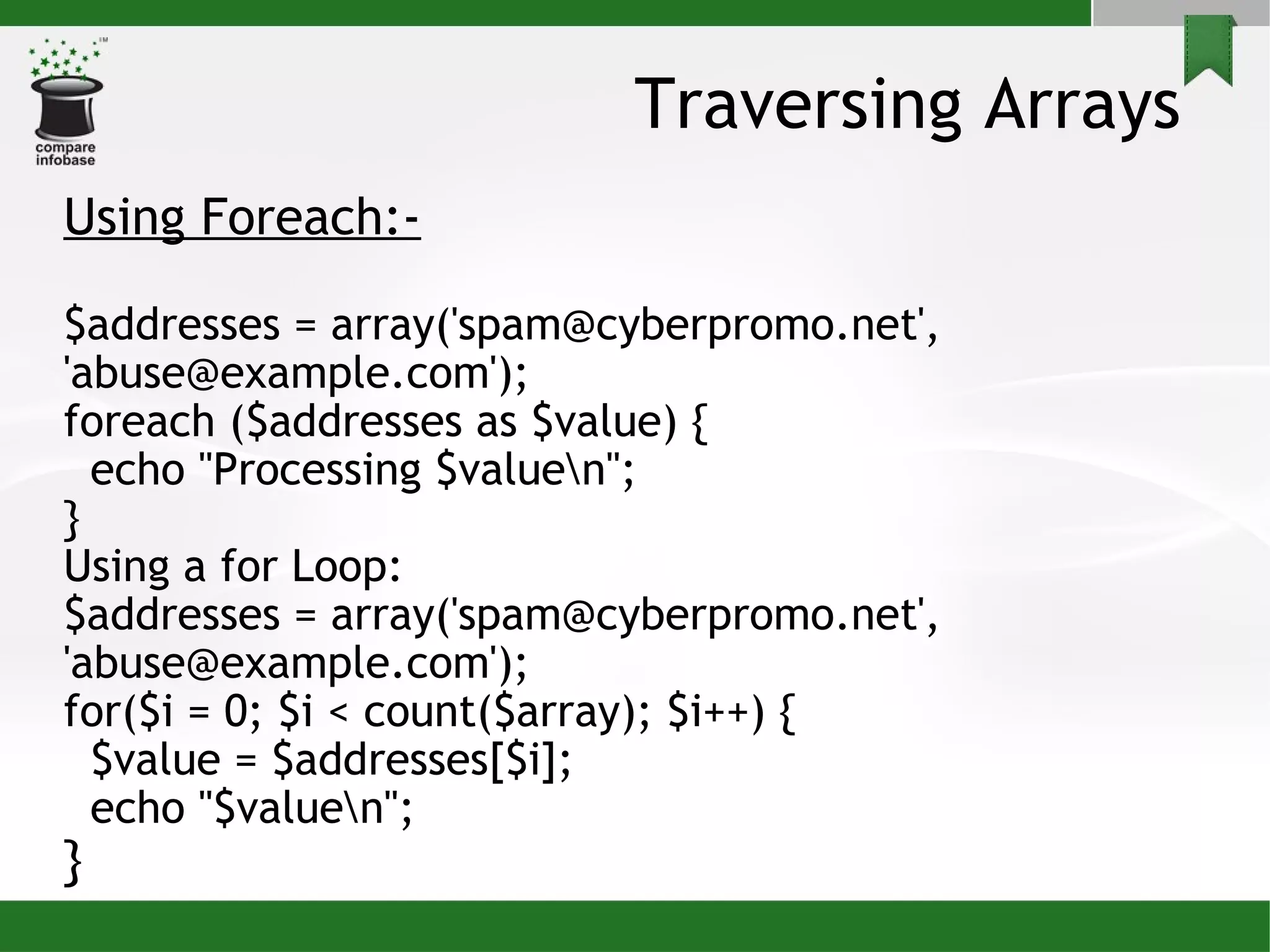 Traversing Arrays Using Foreach:- $addresses = array('spam@cyberpromo.net', 'abuse@example.com'); foreach ($addresses as $value) { echo &quot;Processing $value\n&quot;; } Using a for Loop: $addresses = array('spam@cyberpromo.net', 'abuse@example.com'); for($i = 0; $i < count($array); $i++) { $value = $addresses[$i]; echo &quot;$value\n&quot;; } 