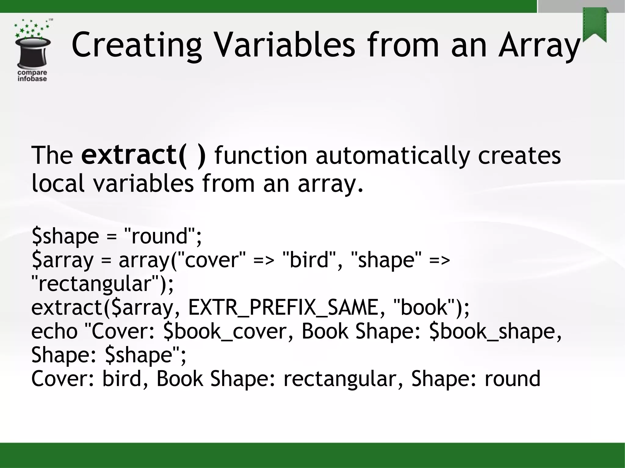 Creating Variables from an Array The  extract( )  function automatically creates local variables from an array. $shape = &quot;round&quot;; $array = array(&quot;cover&quot; => &quot;bird&quot;, &quot;shape&quot; => &quot;rectangular&quot;); extract($array, EXTR_PREFIX_SAME, &quot;book&quot;); echo &quot;Cover: $book_cover, Book Shape: $book_shape, Shape: $shape&quot;; Cover: bird, Book Shape: rectangular, Shape: round 