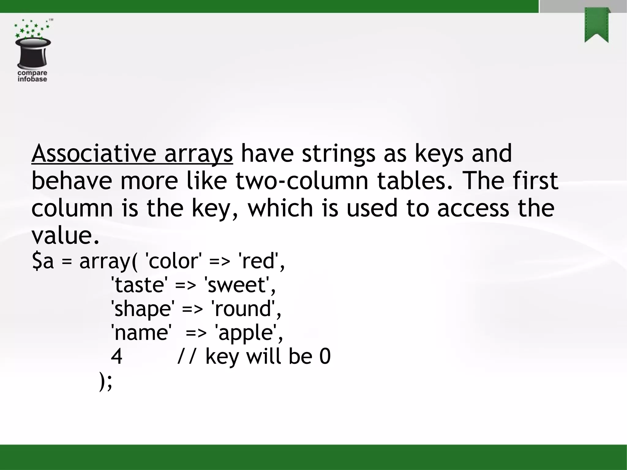 Associative arrays  have strings as keys and behave more like two-column tables. The first column is the key, which is used to access the value. $a = array( 'color' => 'red', 'taste' => 'sweet', 'shape' => 'round', 'name'  => 'apple', 4  // key will be 0 ); 