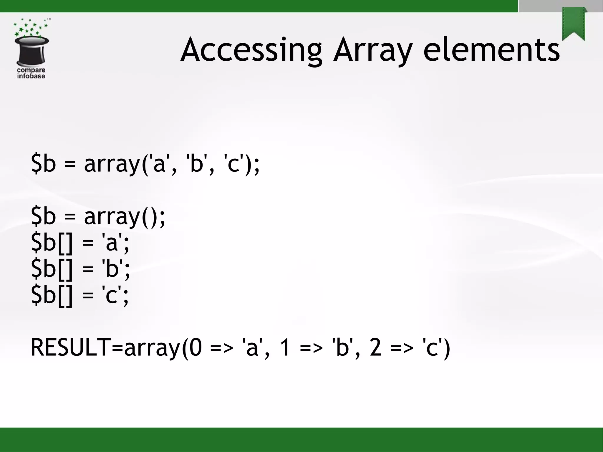 Accessing Array elements $b = array('a', 'b', 'c'); $b = array(); $b[] = 'a'; $b[] = 'b'; $b[] = 'c'; RESULT=array(0 => 'a', 1 => 'b', 2 => 'c')‏ 