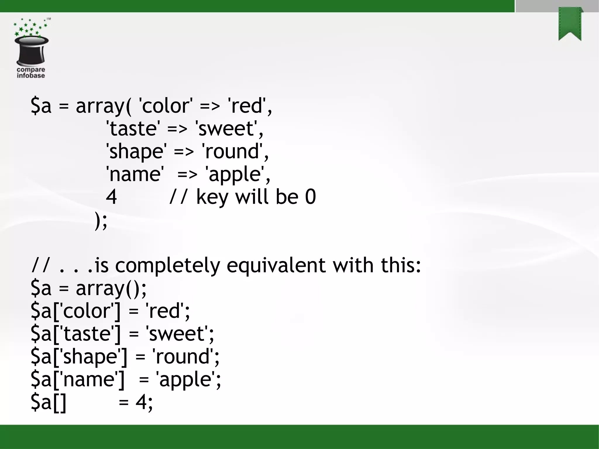 $a = array( 'color' => 'red', 'taste' => 'sweet', 'shape' => 'round', 'name'  => 'apple', 4  // key will be 0 ); // . . .is completely equivalent with this: $a = array(); $a['color'] = 'red'; $a['taste'] = 'sweet'; $a['shape'] = 'round'; $a['name']  = 'apple'; $a[]  = 4;  