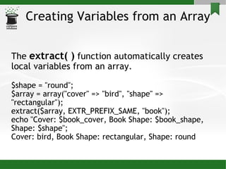 Creating Variables from an Array The  extract( )  function automatically creates local variables from an array. $shape = &quot;round&quot;; $array = array(&quot;cover&quot; => &quot;bird&quot;, &quot;shape&quot; => &quot;rectangular&quot;); extract($array, EXTR_PREFIX_SAME, &quot;book&quot;); echo &quot;Cover: $book_cover, Book Shape: $book_shape, Shape: $shape&quot;; Cover: bird, Book Shape: rectangular, Shape: round 