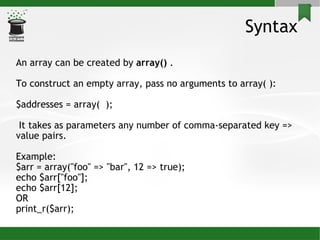 Syntax An array can be created by  array()  . To construct an empty array, pass no arguments to array( ): $addresses = array(  ); It takes as parameters any number of comma-separated key => value pairs. Example:  $arr = array(&quot;foo&quot; => &quot;bar&quot;, 12 => true); echo $arr[&quot;foo&quot;];  echo $arr[12];  OR print_r($arr); 