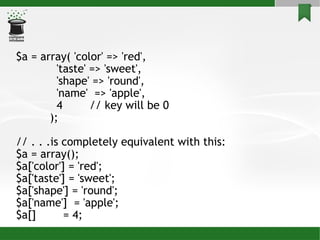 $a = array( 'color' => 'red', 'taste' => 'sweet', 'shape' => 'round', 'name'  => 'apple', 4  // key will be 0 ); // . . .is completely equivalent with this: $a = array(); $a['color'] = 'red'; $a['taste'] = 'sweet'; $a['shape'] = 'round'; $a['name']  = 'apple'; $a[]  = 4;  