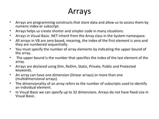 Arrays
•   Arrays are programming constructs that store data and allow us to access them by
    numeric index or subscript.
•   Arrays helps us create shorter and simpler code in many situations.
•   Arrays in Visual Basic .NET inherit from the Array class in the System namespace.
•   All arrays in VB are zero based, meaning, the index of the first element is zero and
    they are numbered sequentially.
•   You must specify the number of array elements by indicating the upper bound of
    the array.
•    The upper bound is the number that specifies the index of the last element of the
    array.
•   Arrays are declared using Dim, ReDim, Static, Private, Public and Protected
    keywords.
•   An array can have one dimension (liinear arrays) or more than one
    (multidimensional arrays).
•   The dimensionality of an array refers to the number of subscripts used to identify
    an individual element.
•   In Visual Basic we can specify up to 32 dimensions. Arrays do not have fixed size in
    Visual Basic.
 