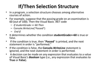 If/Then Selection Structure
• In a program, a selection structure chooses among alternative
  courses of action.
• For example, suppose that the passing grade on an examination is
  60 (out of 100). Then the Visual Basic .NET code
    – If studentGrade >= 60 Then
    – Console.WriteLine("Passed")
    – End If
• It determines whether the condition studentGrade>=60 is true or
  false.
• If the condition is true, then "Passed" is printed, and the next
  statement in order is "performed."
• If the condition is false, the Console.WriteLine statement is
  ignored, and the next statement in order is performed.
• A decision can be made on any expression that evaluates to a value
  of Visual Basic's Boolean type (i.e., any expression that evaluates to
  True or False).
 