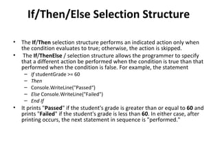 If/Then/Else Selection Structure

•   The If/Then selection structure performs an indicated action only when
    the condition evaluates to true; otherwise, the action is skipped.
•    The If/ThenElse / selection structure allows the programmer to specify
    that a different action be performed when the condition is true than that
    performed when the condition is false. For example, the statement
     –   If studentGrade >= 60
     –   Then
     –   Console.WriteLine("Passed“)
     –   Else Console.WriteLine("Failed")
     –   End If
•   It prints "Passed" if the student's grade is greater than or equal to 60 and
    prints "Failed" if the student's grade is less than 60. In either case, after
    printing occurs, the next statement in sequence is "performed."
 