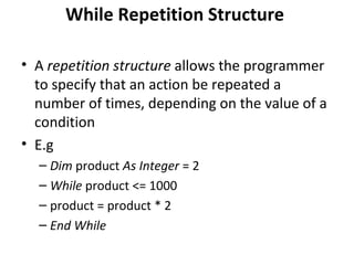 While Repetition Structure

• A repetition structure allows the programmer
  to specify that an action be repeated a
  number of times, depending on the value of a
  condition
• E.g
  – Dim product As Integer = 2
  – While product <= 1000
  – product = product * 2
  – End While
 