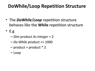 DoWhile/Loop Repetition Structure

• The DoWhile/Loop repetition structure
  behaves like the While repetition structure
• E.g
  – Dim product As Integer = 2
  – Do While product <= 1000
  – product = product * 2
  – Loop
 