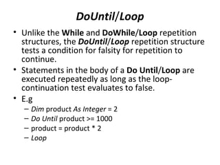 DoUntil/Loop
• Unlike the While and DoWhile/Loop repetition
  structures, the DoUntil/Loop repetition structure
  tests a condition for falsity for repetition to
  continue.
• Statements in the body of a Do Until/Loop are
  executed repeatedly as long as the loop-
  continuation test evaluates to false.
• E.g
  –   Dim product As Integer = 2
  –   Do Until product >= 1000
  –   product = product * 2
  –   Loop
 