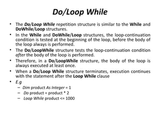 Do/Loop While
• The Do/Loop While repetition structure is similar to the While and
  DoWhile/Loop structures.
• In the While and DoWhile/Loop structures, the loop-continuation
  condition is tested at the beginning of the loop, before the body of
  the loop always is performed.
• The Do/LoopWhile structure tests the loop-continuation condition
  after the body of the loop is performed.
• Therefore, in a Do/LoopWhile structure, the body of the loop is
  always executed at least once.
• When a Do/Loop While structure terminates, execution continues
  with the statement after the Loop While clause
• E.g
   – Dim product As Integer = 1
   – Do product = product * 2
   – Loop While product <= 1000
 