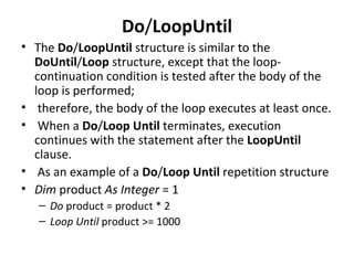 Do/LoopUntil
• The Do/LoopUntil structure is similar to the
  DoUntil/Loop structure, except that the loop-
  continuation condition is tested after the body of the
  loop is performed;
• therefore, the body of the loop executes at least once.
• When a Do/Loop Until terminates, execution
  continues with the statement after the LoopUntil
  clause.
• As an example of a Do/Loop Until repetition structure
• Dim product As Integer = 1
   – Do product = product * 2
   – Loop Until product >= 1000
 