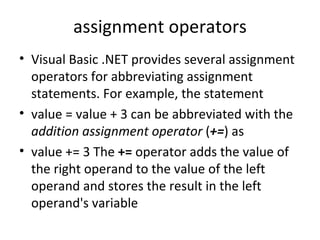 assignment operators
• Visual Basic .NET provides several assignment
  operators for abbreviating assignment
  statements. For example, the statement
• value = value + 3 can be abbreviated with the
  addition assignment operator (+=) as
• value += 3 The += operator adds the value of
  the right operand to the value of the left
  operand and stores the result in the left
  operand's variable
 