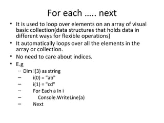 For each ….. next
• It is used to loop over elements on an array of visual
  basic collection(data structures that holds data in
  different ways for flexible operations)
• It automatically loops over all the elements in the
  array or collection.
• No need to care about indices.
• E.g
   – Dim i(3) as string
   –     i(0) = "ab"
   –     i(1) = "cd"
   –     For Each a In i
   –        Console.WriteLine(a)
   –     Next
 