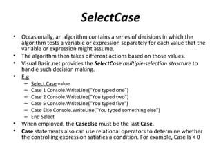 SelectCase
•   Occasionally, an algorithm contains a series of decisions in which the
    algorithm tests a variable or expression separately for each value that the
    variable or expression might assume.
•   The algorithm then takes different actions based on those values.
•   Visual Basic.net provides the SelectCase multiple-selection structure to
    handle such decision making.
•   E.g
     –   Select Case value
     –   Case 1 Console.WriteLine("You typed one")
     –   Case 2 Console.WriteLine("You typed two")
     –   Case 5 Console.WriteLine("You typed five")
     –   Case Else Console.WriteLine("You typed something else")
     –   End Select
•   When employed, the CaseElse must be the last Case.
•   Case statements also can use relational operators to determine whether
    the controlling expression satisfies a condition. For example, Case Is < 0
 