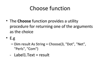 Choose function
• The Choose function provides a utility
  procedure for returning one of the arguments
  as the choice
• E.g
  – Dim result As String = Choose(3, "Dot", "Net",
    "Perls", "Com")
 - Label1.Text = result
 