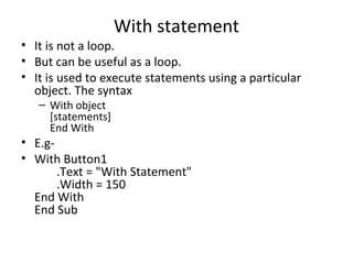 With statement
• It is not a loop.
• But can be useful as a loop.
• It is used to execute statements using a particular
  object. The syntax
   – With object
     [statements]
     End With
• E.g-
• With Button1
       .Text = "With Statement"
       .Width = 150
  End With
  End Sub
 