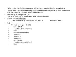 •   When using the Redim statement all the data contained in the array is lost.
•    If you want to preserve existing data when reinitializing an array then you should
    use the Preserve keyword which looks like this:
•   Dim Test() as Integer={1,3,5}
    'declares an array an initializes it with three members.
•   ReDim Preserve Test(25)
           'resizes the array and retains the data in         elements 0 to 2
•   E.g
     – Dim Test() As Integer = {1, 3, 5}
     –     For i = 0 To 2
     –       ListBox1.Items.Add(Test(i))
     –     Next
     –     ReDim Preserve Test(6)
     –     Test(3) = 9
     –     Test(4) = 19
     –     Test(5) = 67
     –     For i = 3 To 5
     –       ListBox1.Items.Add(Test(i))
     –     Next
 