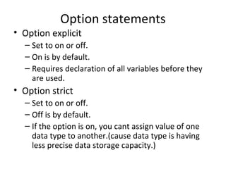 Option statements
• Option explicit
  – Set to on or off.
  – On is by default.
  – Requires declaration of all variables before they
    are used.
• Option strict
  – Set to on or off.
  – Off is by default.
  – If the option is on, you cant assign value of one
    data type to another.(cause data type is having
    less precise data storage capacity.)
 