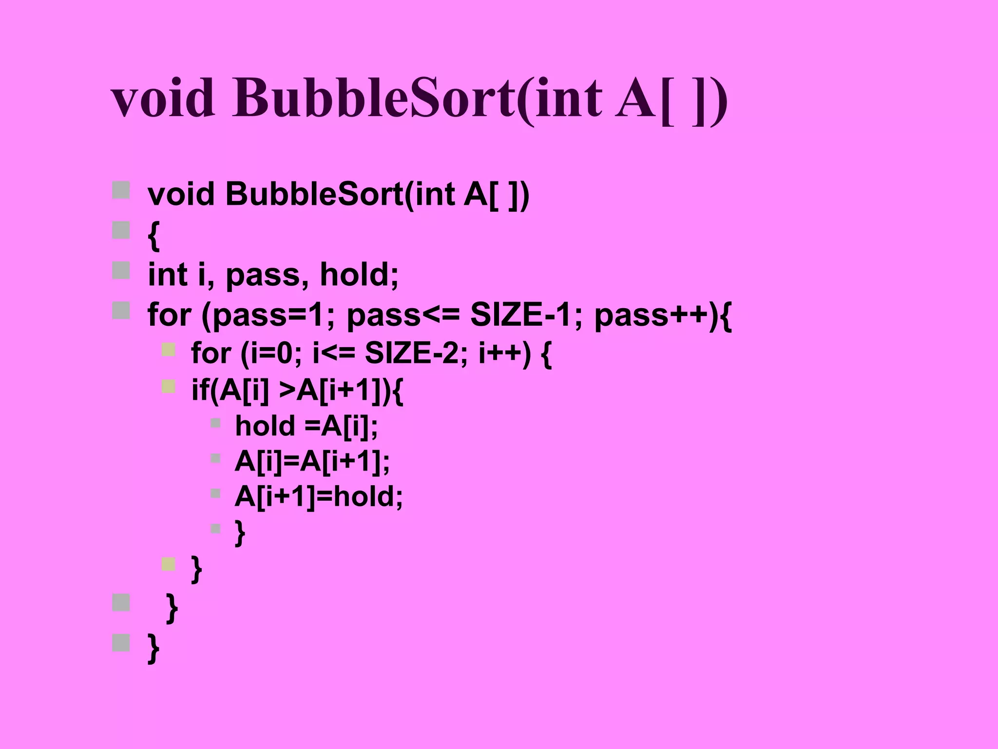 void BubbleSort(int A[ ])
   void BubbleSort(int A[ ])
   {
   int i, pass, hold;
   for (pass=1; pass<= SIZE-1; pass++){
       for (i=0; i<= SIZE-2; i++) {
       if(A[i] >A[i+1]){
           hold =A[i];

           A[i]=A[i+1];

           A[i+1]=hold;

           }

       }
 }
 }
 
